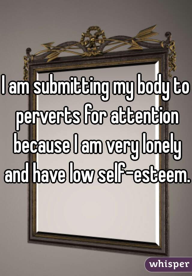 I am submitting my body to perverts for attention because I am very lonely and have low self-esteem. 