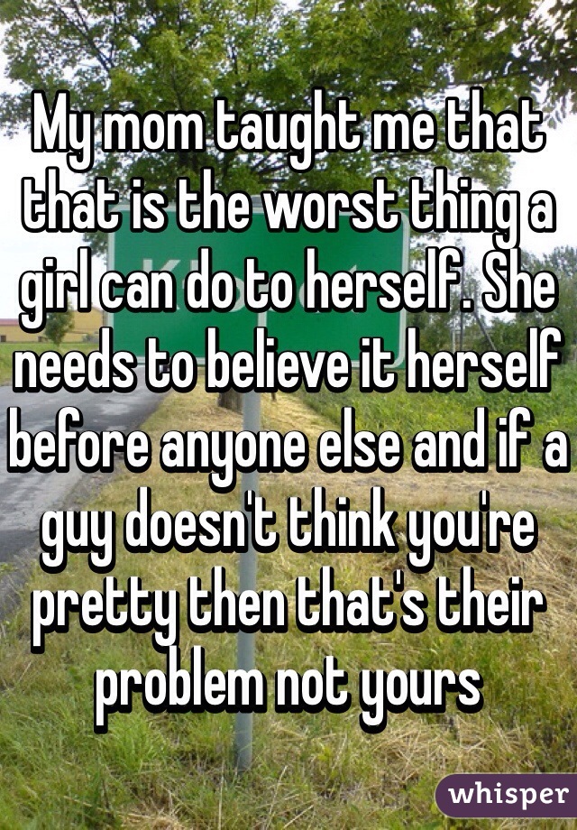 My mom taught me that that is the worst thing a girl can do to herself. She needs to believe it herself before anyone else and if a guy doesn't think you're pretty then that's their problem not yours