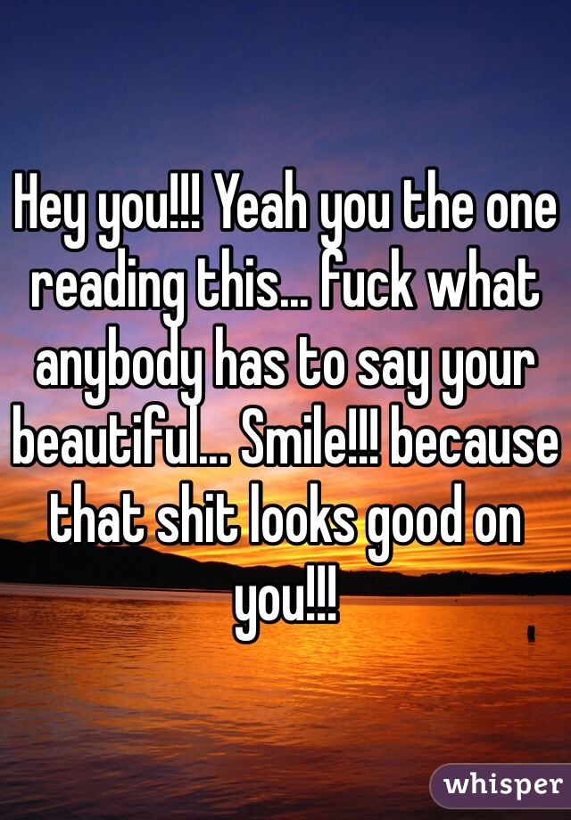 Hey you!!! Yeah you the one reading this... fuck what anybody has to say your beautiful... Smile!!! because that shit looks good on you!!!