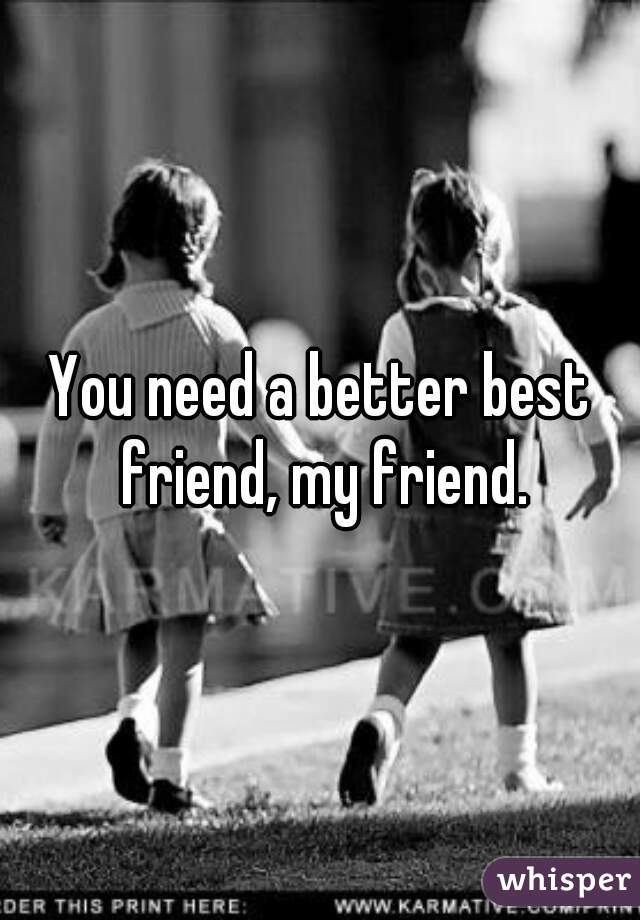 You need a better best friend, my friend.