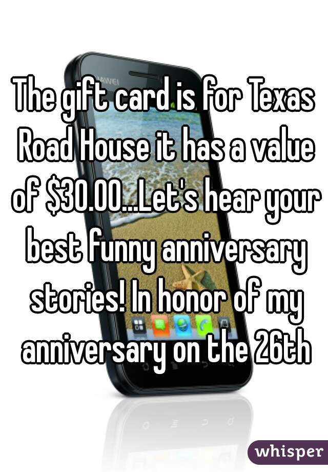 The gift card is for Texas Road House it has a value of $30.00...Let's hear your best funny anniversary stories! In honor of my anniversary on the 26th