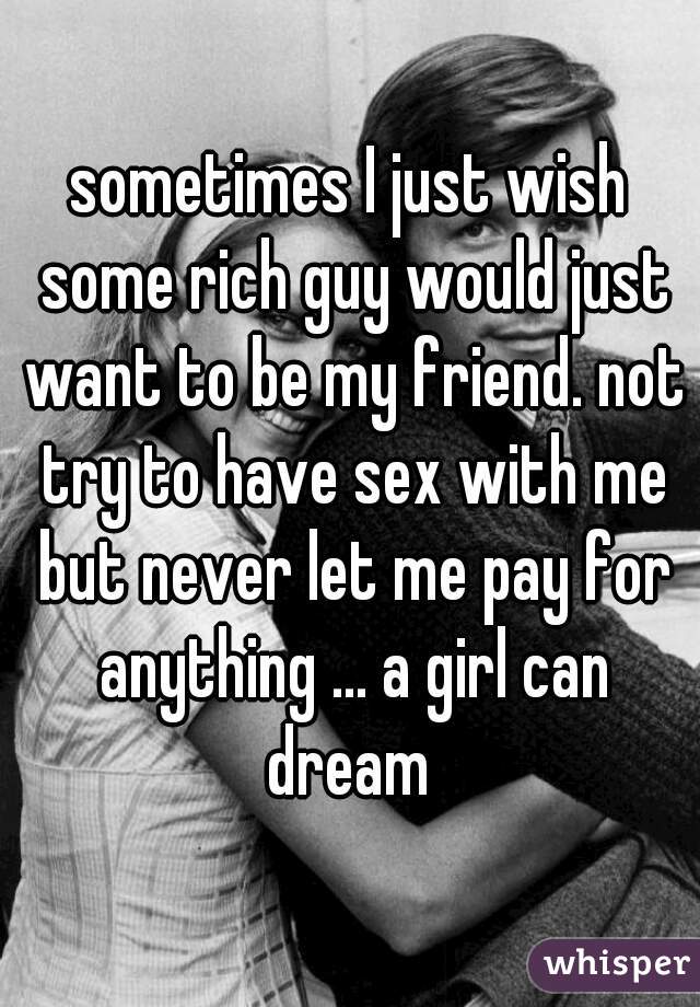 sometimes I just wish some rich guy would just want to be my friend. not try to have sex with me but never let me pay for anything ... a girl can dream 