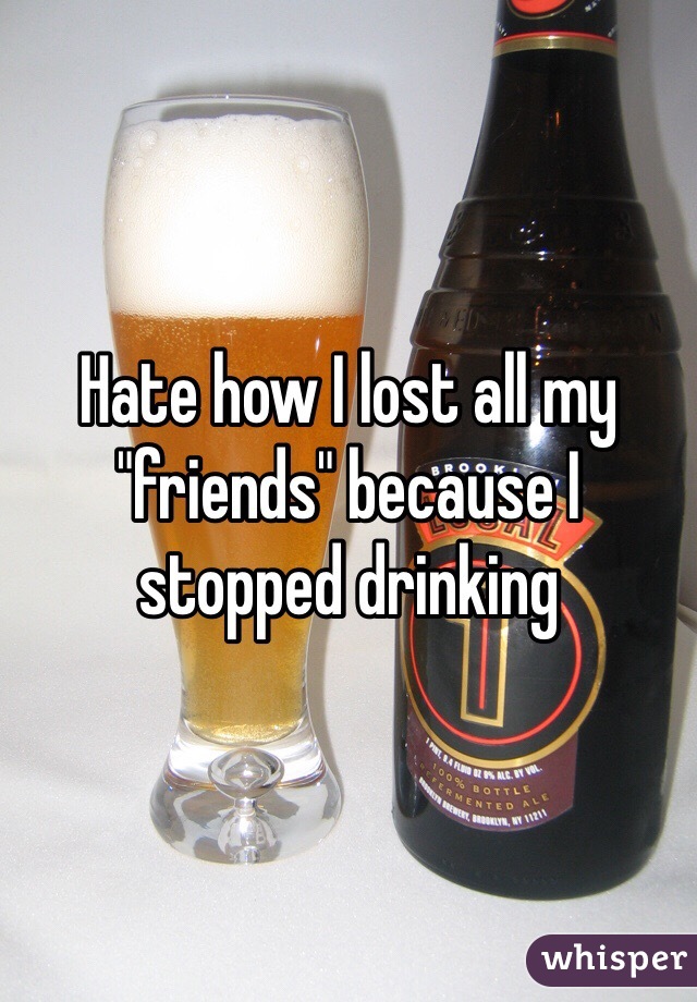 Hate how I lost all my "friends" because I stopped drinking 