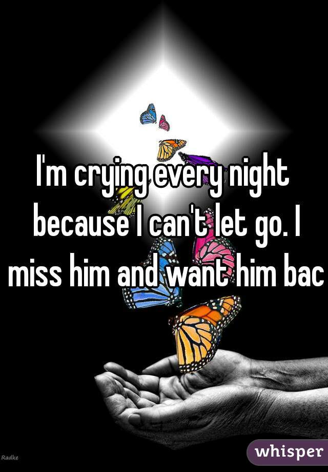 I'm crying every night because I can't let go. I miss him and want him back