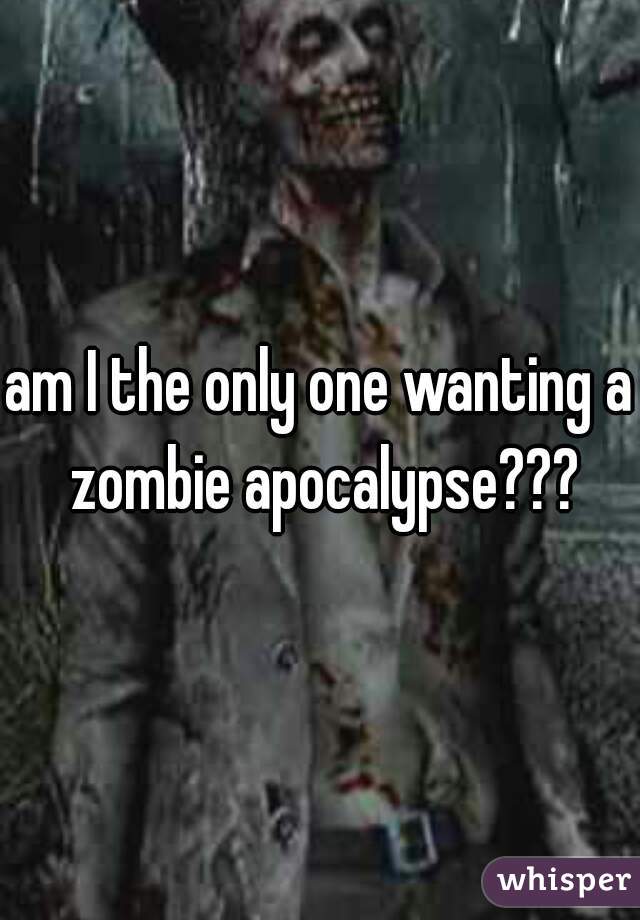 am I the only one wanting a zombie apocalypse???