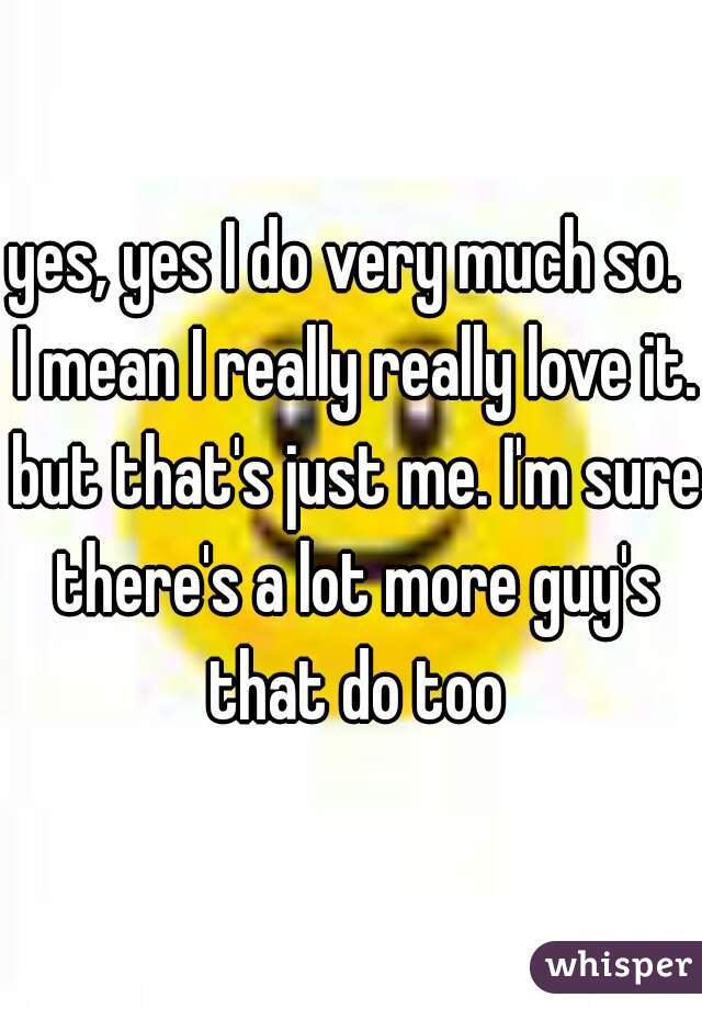 yes, yes I do very much so.  I mean I really really love it. but that's just me. I'm sure there's a lot more guy's that do too