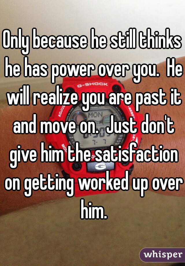 Only because he still thinks he has power over you.  He will realize you are past it and move on.  Just don't give him the satisfaction on getting worked up over him.