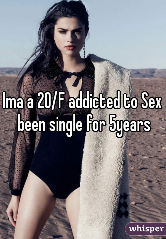 Ima a 20/F addicted to Sex been single for 5years
