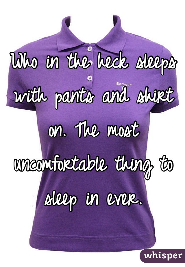Who in the heck sleeps with pants and shirt on. The most uncomfortable thing to sleep in ever. 