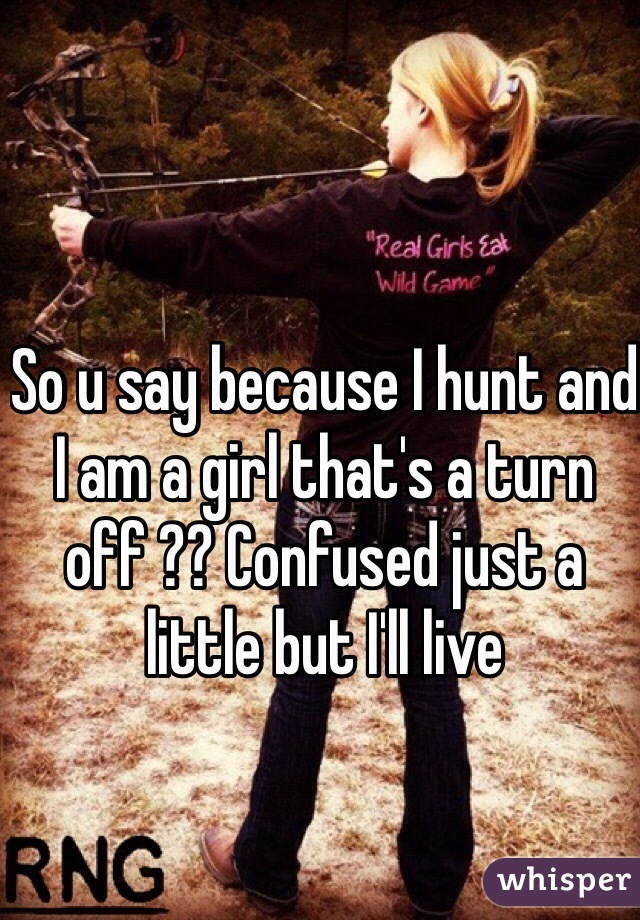 So u say because I hunt and I am a girl that's a turn off ?? Confused just a little but I'll live 