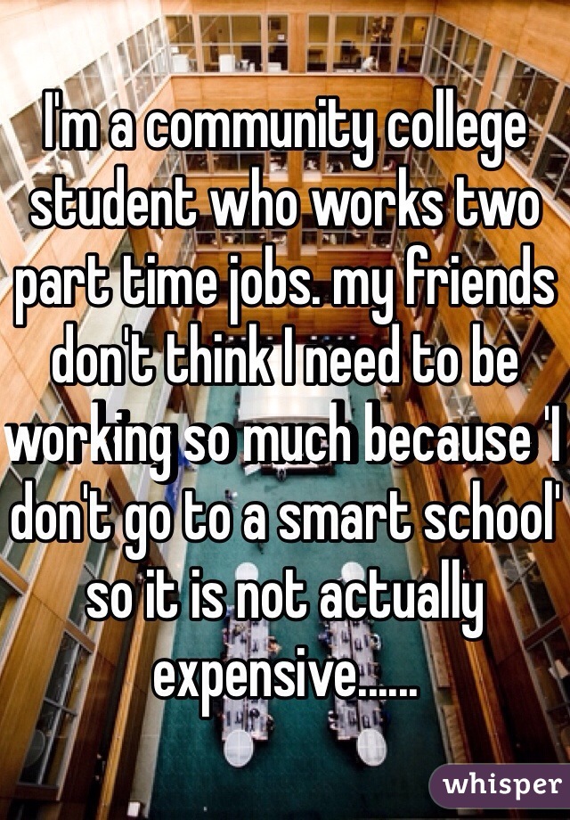 I'm a community college student who works two part time jobs. my friends don't think I need to be working so much because 'I don't go to a smart school' so it is not actually expensive......