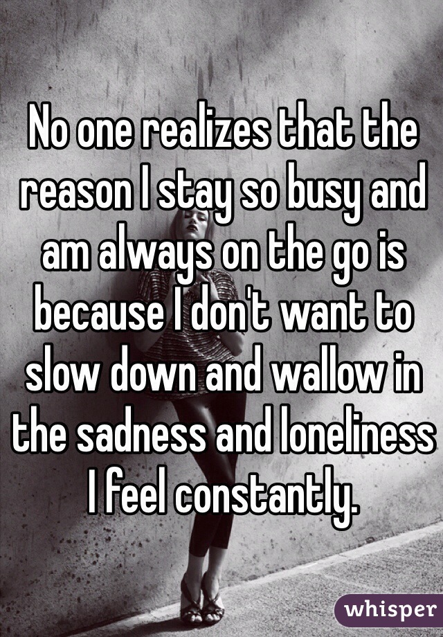 No one realizes that the reason I stay so busy and am always on the go is because I don't want to slow down and wallow in the sadness and loneliness I feel constantly. 