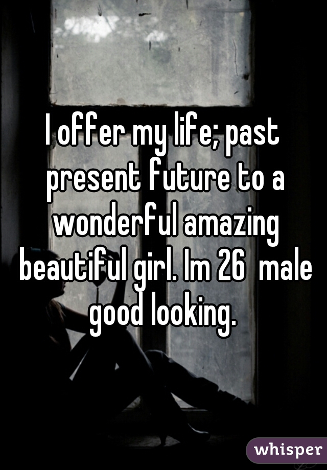 I offer my life; past present future to a wonderful amazing beautiful girl. Im 26  male good looking. 