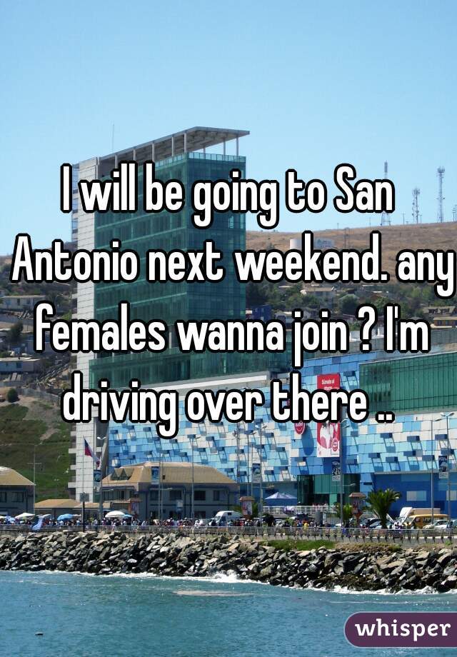 I will be going to San Antonio next weekend. any females wanna join ? I'm driving over there .. 