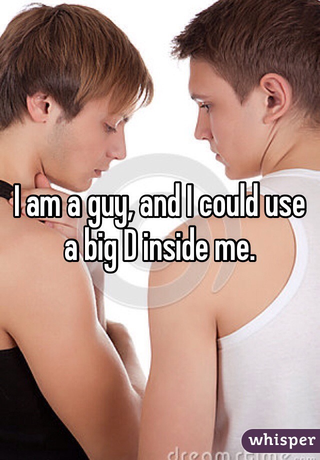 I am a guy, and I could use a big D inside me. 