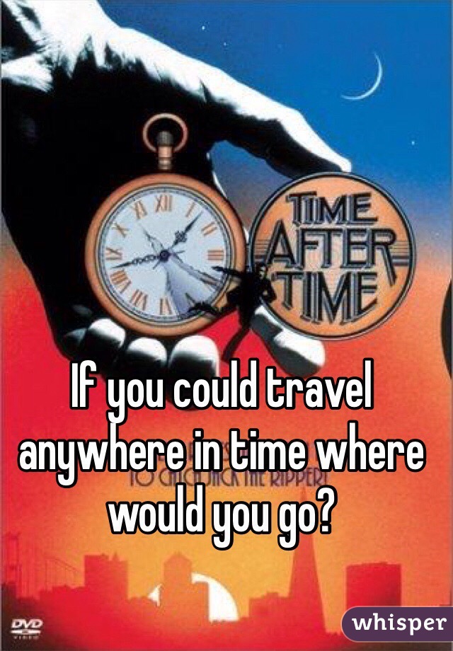 If you could travel anywhere in time where would you go? 