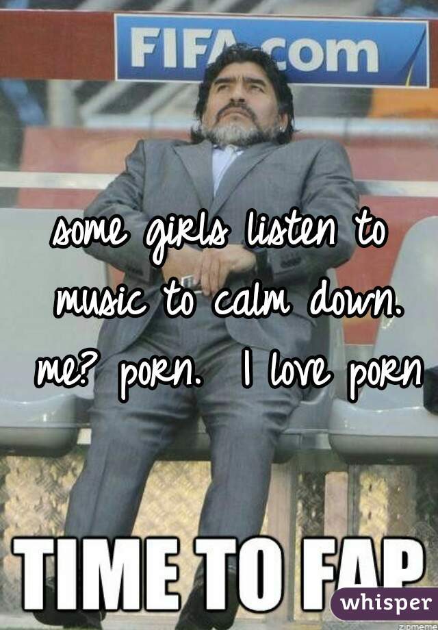 some girls listen to music to calm down. me? porn.  I love porn