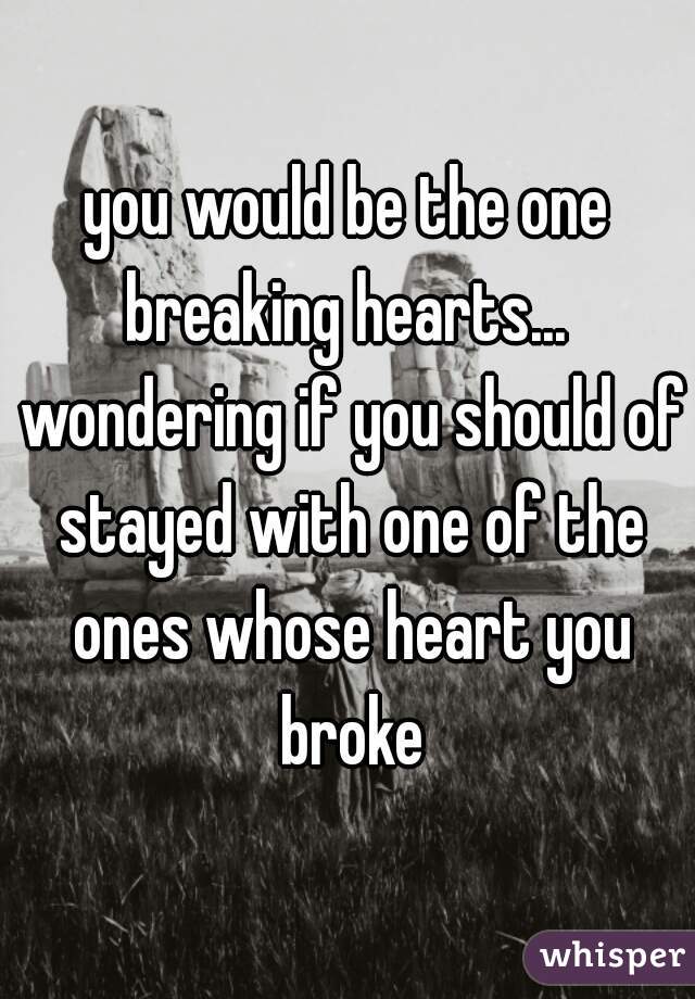 you would be the one breaking hearts...  wondering if you should of stayed with one of the ones whose heart you broke