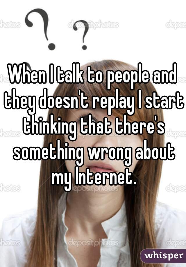 When I talk to people and they doesn't replay I start thinking that there's something wrong about my Internet.