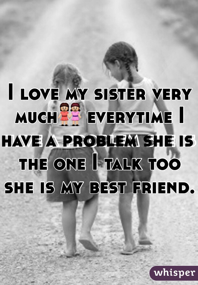 I love my sister very much👭 everytime I have a problem she is the one I talk too she is my best friend.