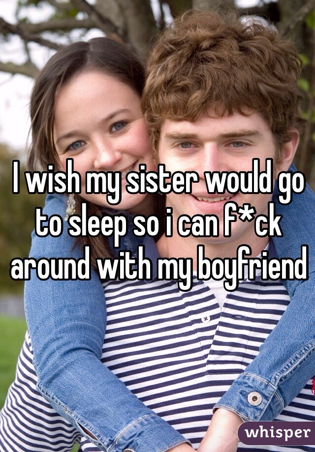 I wish my sister would go to sleep so i can f*ck around with my boyfriend 