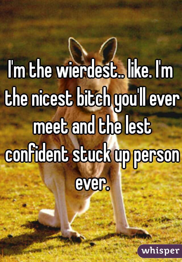 I'm the wierdest.. like. I'm the nicest bitch you'll ever meet and the lest confident stuck up person ever.