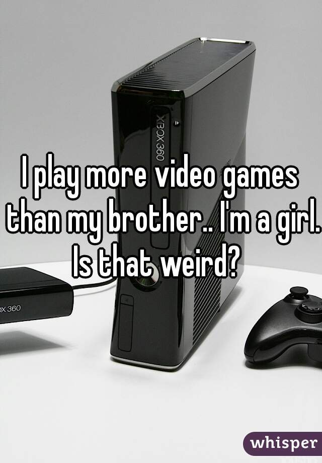 I play more video games than my brother.. I'm a girl. Is that weird?  