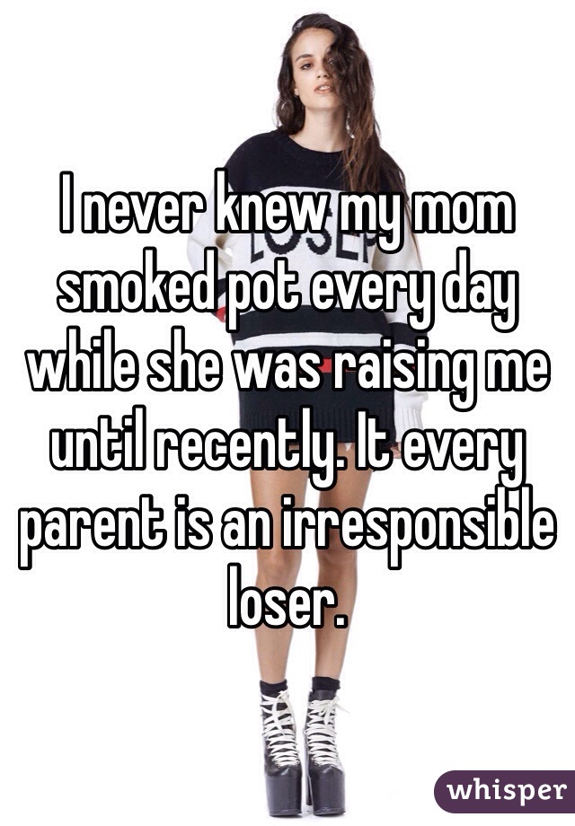 I never knew my mom smoked pot every day while she was raising me until recently. It every parent is an irresponsible loser.