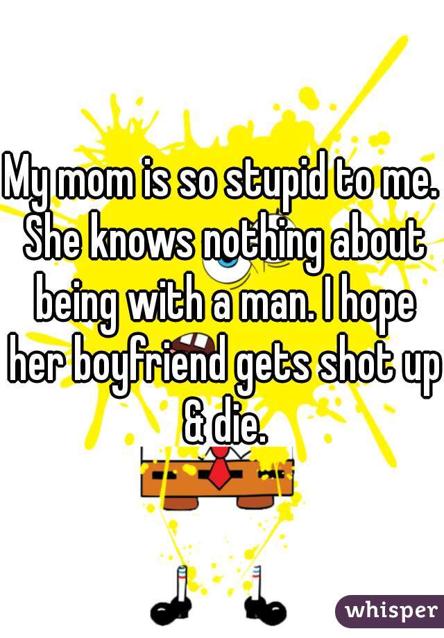 My mom is so stupid to me. She knows nothing about being with a man. I hope her boyfriend gets shot up & die.