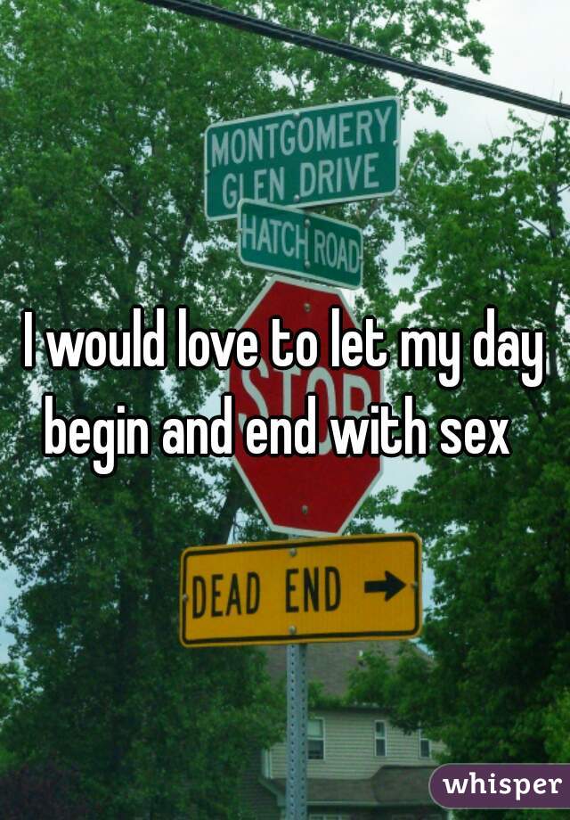 I would love to let my day begin and end with sex  