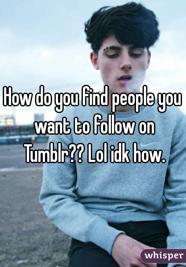 How do you find people you want to follow on Tumblr?? Lol idk how.