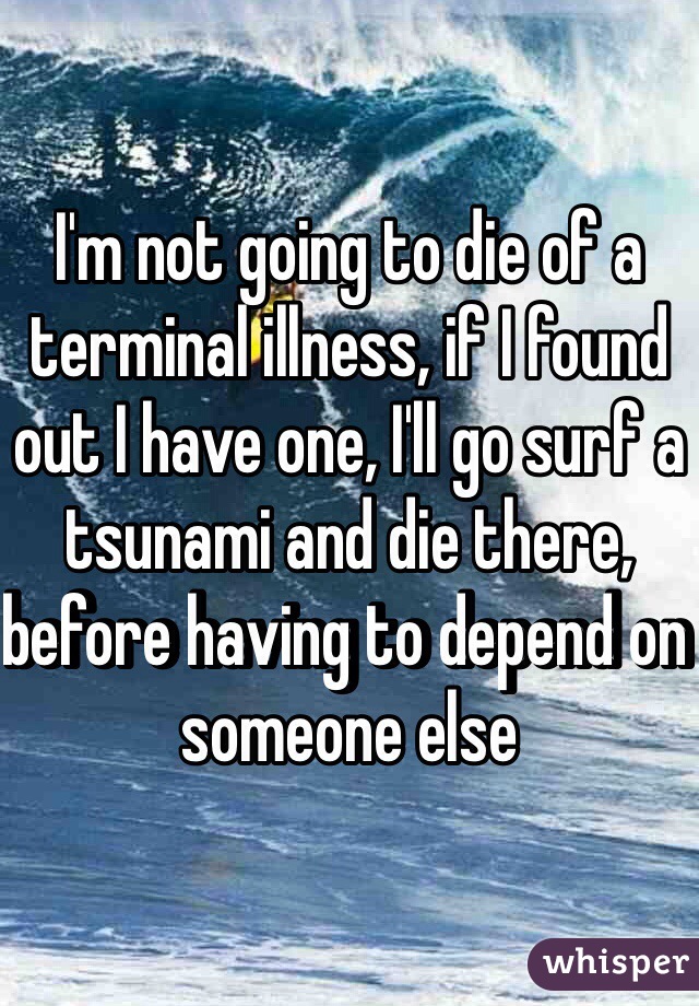 I'm not going to die of a terminal illness, if I found out I have one, I'll go surf a tsunami and die there, before having to depend on someone else