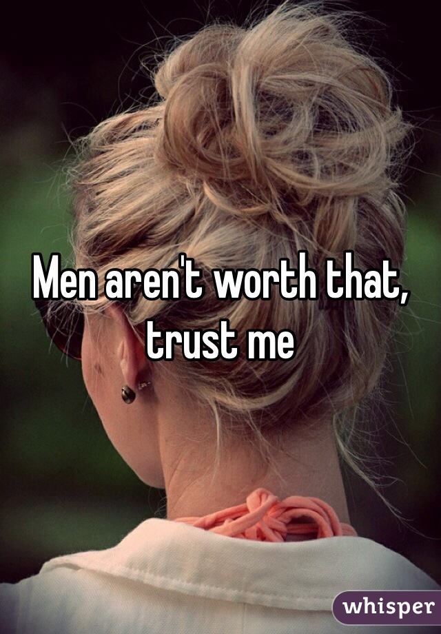 Men aren't worth that, trust me