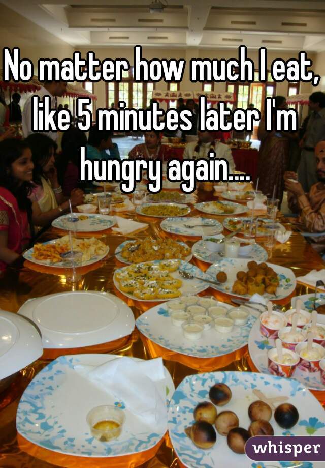 No matter how much I eat, like 5 minutes later I'm hungry again....