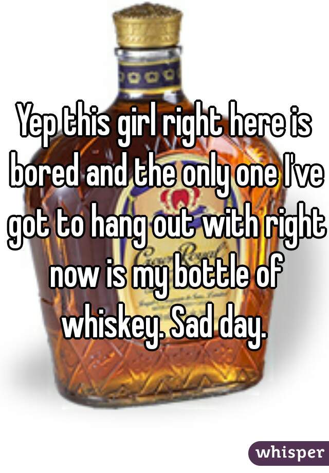 Yep this girl right here is bored and the only one I've got to hang out with right now is my bottle of whiskey. Sad day. 