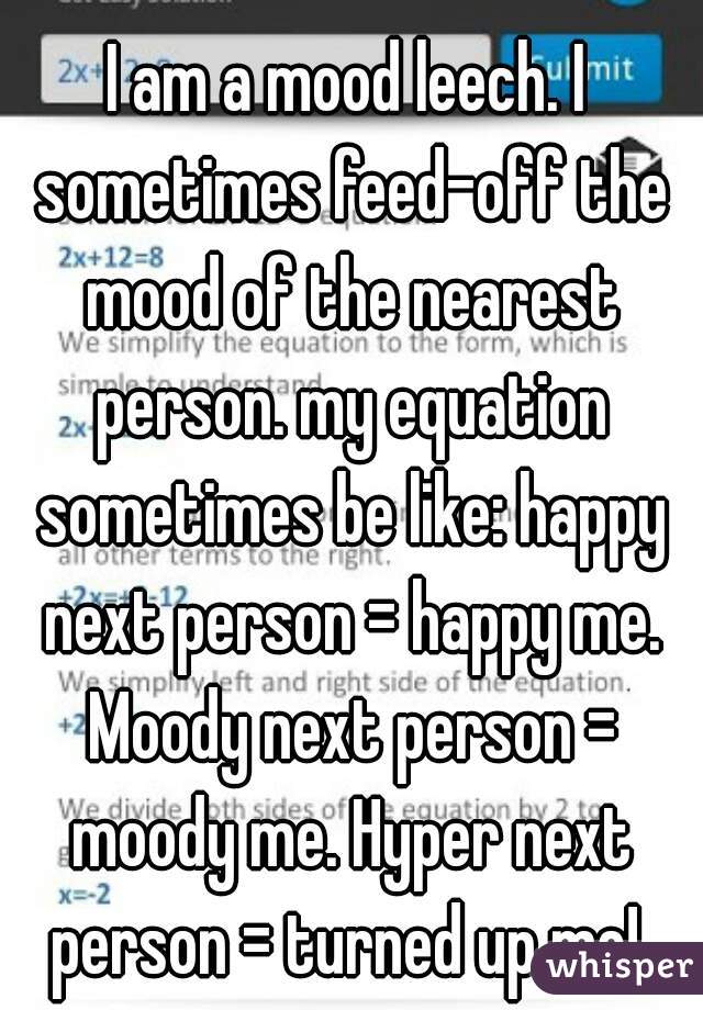 I am a mood leech. I sometimes feed-off the mood of the nearest person. my equation sometimes be like: happy next person = happy me. Moody next person = moody me. Hyper next person = turned up me! 
