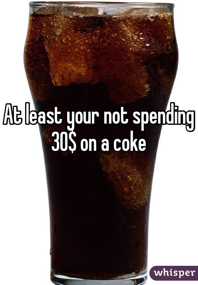 At least your not spending 30$ on a coke