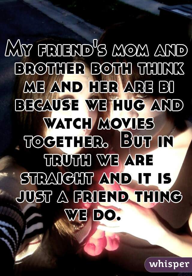 My friend's mom and brother both think me and her are bi because we hug and watch movies together.  But in truth we are straight and it is  just a friend thing we do.  