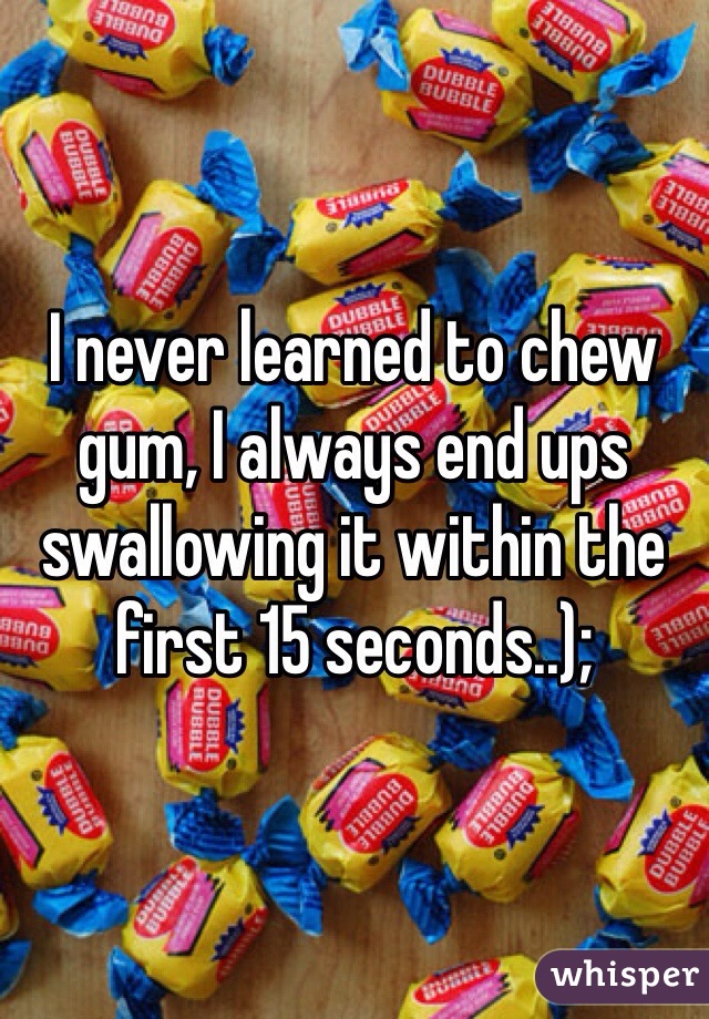 I never learned to chew gum, I always end ups swallowing it within the first 15 seconds..);