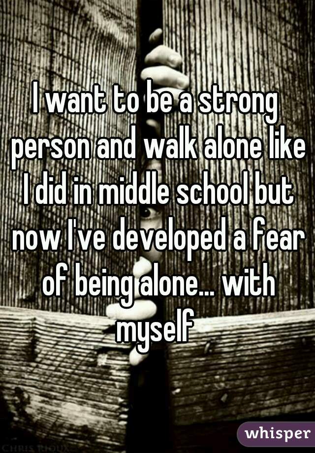 I want to be a strong person and walk alone like I did in middle school but now I've developed a fear of being alone... with myself 