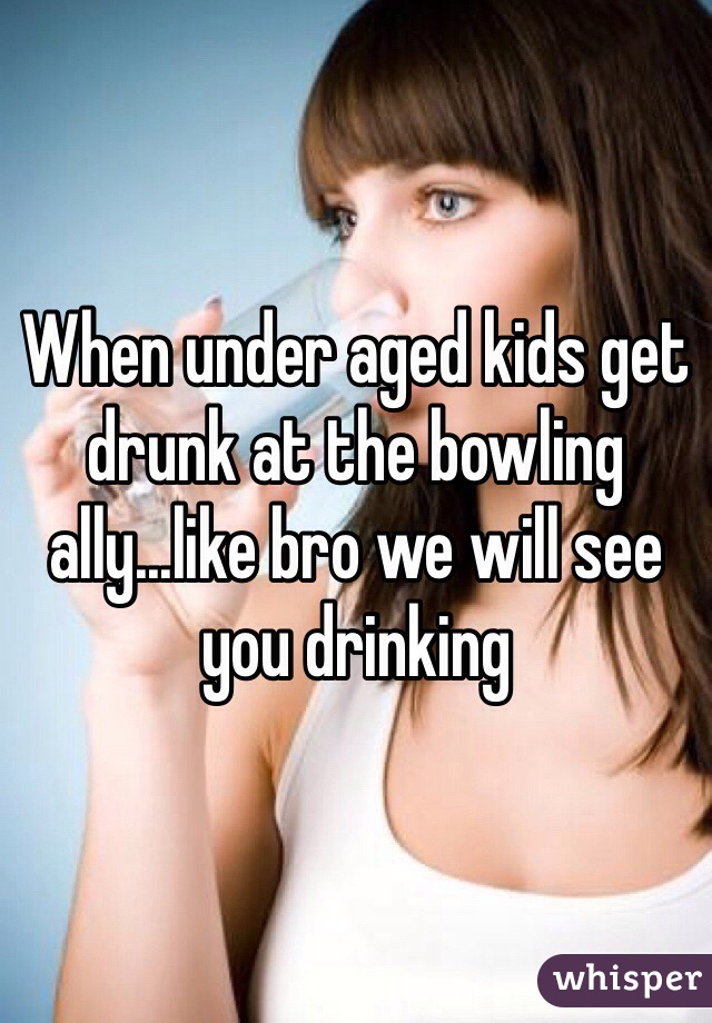 When under aged kids get drunk at the bowling ally...like bro we will see you drinking 