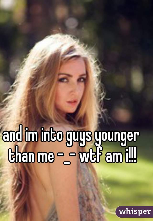 and im into guys younger than me -_- wtf am i!!!