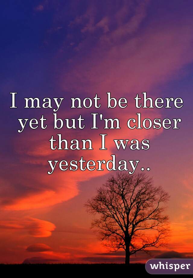 I may not be there yet but I'm closer than I was yesterday..
