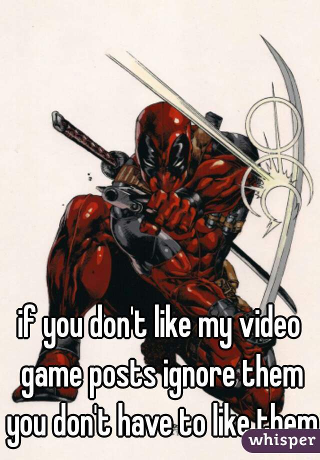 if you don't like my video game posts ignore them you don't have to like them 