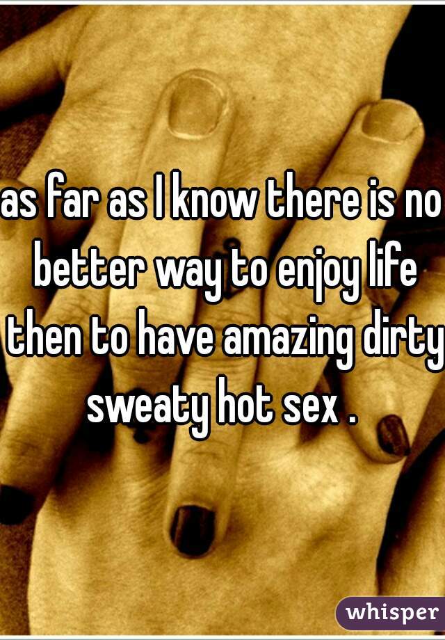 as far as I know there is no better way to enjoy life then to have amazing dirty sweaty hot sex . 