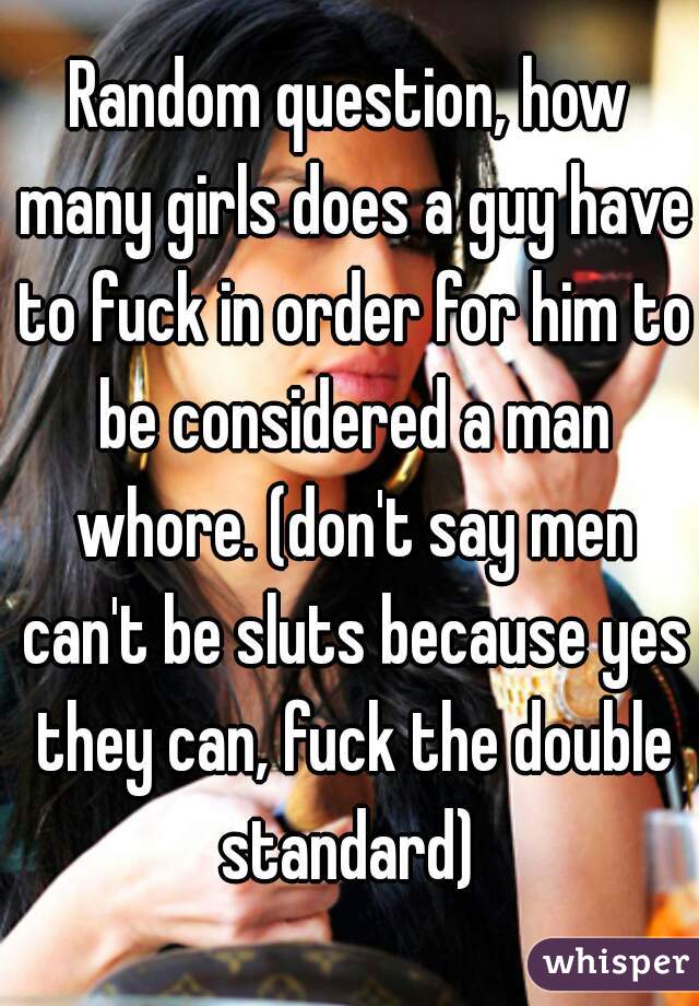 Random question, how many girls does a guy have to fuck in order for him to be considered a man whore. (don't say men can't be sluts because yes they can, fuck the double standard) 