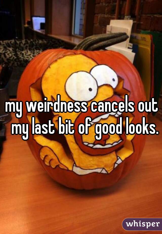 my weirdness cancels out  my last bit of good looks.