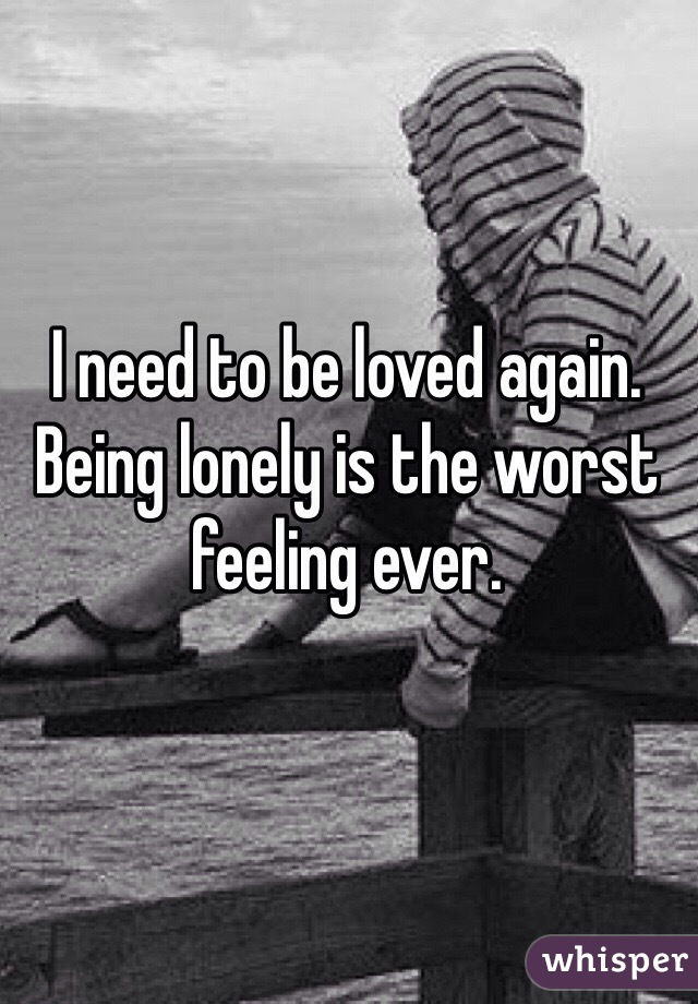 I need to be loved again. Being lonely is the worst feeling ever.