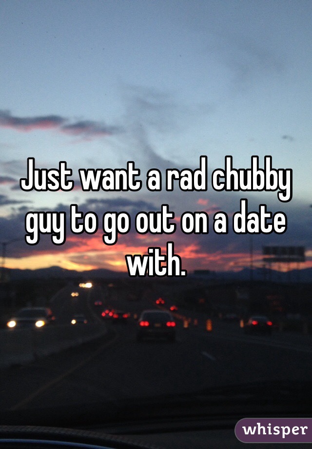 Just want a rad chubby guy to go out on a date with. 
