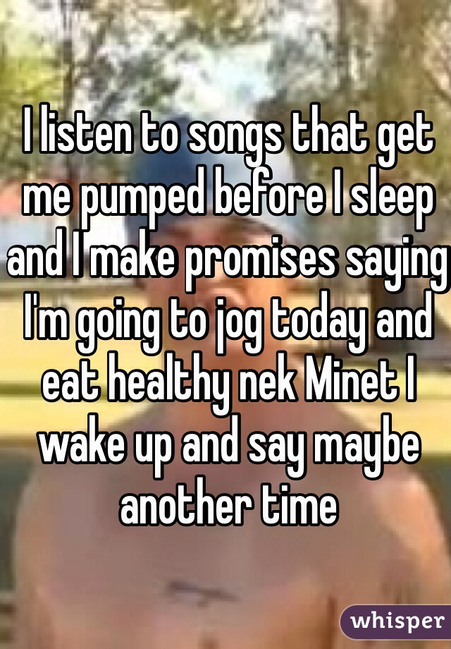 I listen to songs that get me pumped before I sleep and I make promises saying I'm going to jog today and eat healthy nek Minet I wake up and say maybe another time
